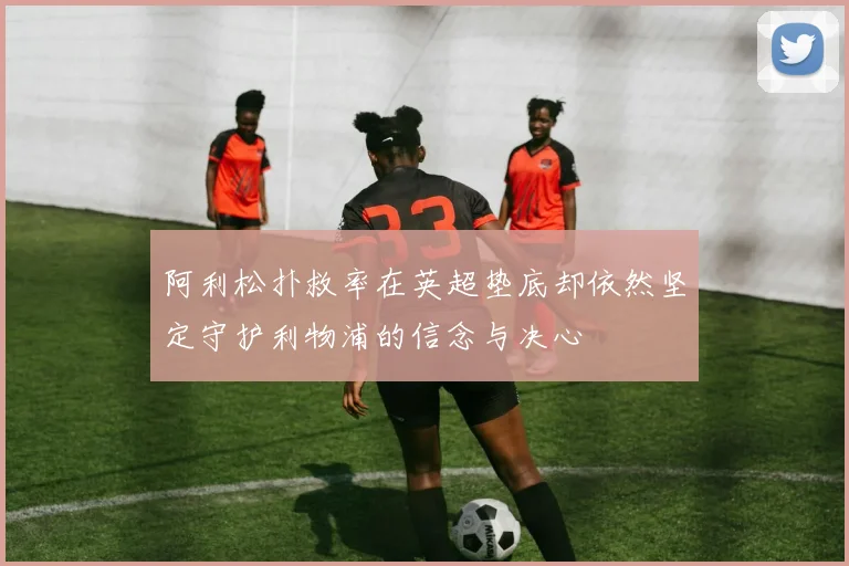 阿利松扑救率在英超垫底却依然坚定守护利物浦的信念与决心