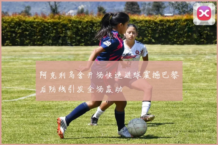阿克利乌舍开场快速进球震撼巴黎后防线引发全场轰动